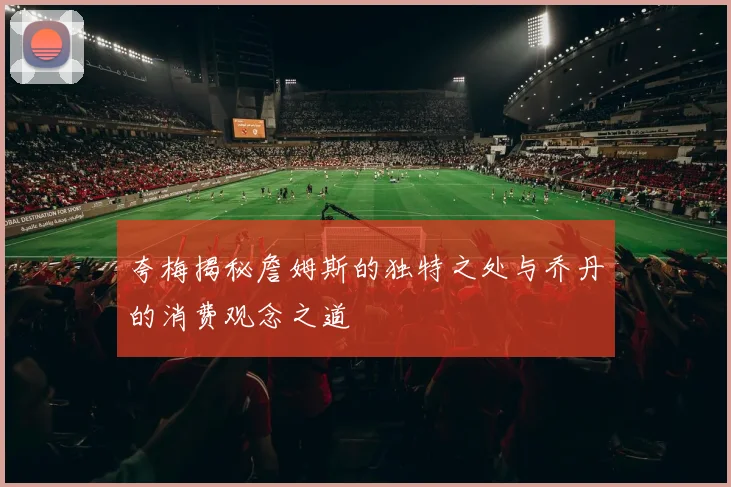夸梅揭秘詹姆斯的独特之处与乔丹的消费观念之道