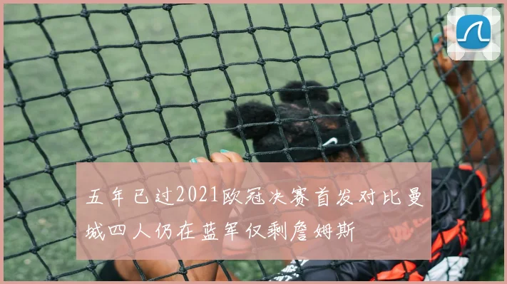 五年已过2021欧冠决赛首发对比曼城四人仍在蓝军仅剩詹姆斯