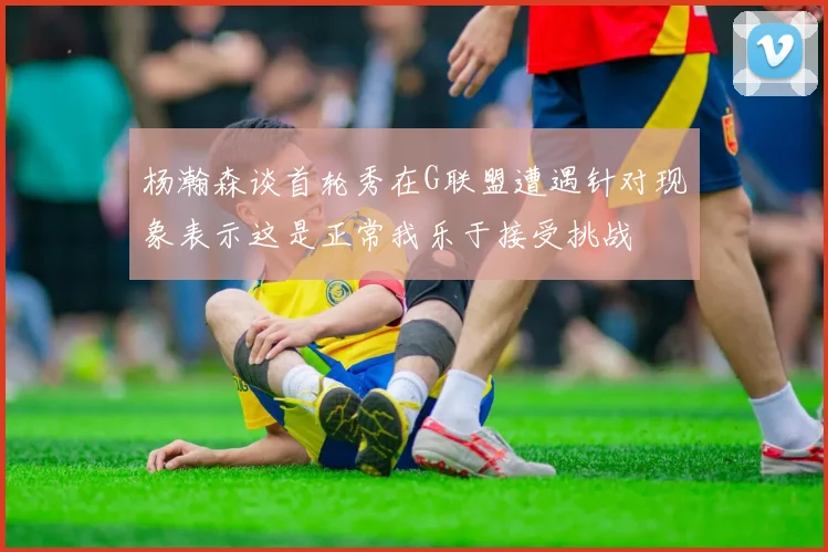 杨瀚森谈首轮秀在G联盟遭遇针对现象表示这是正常我乐于接受挑战