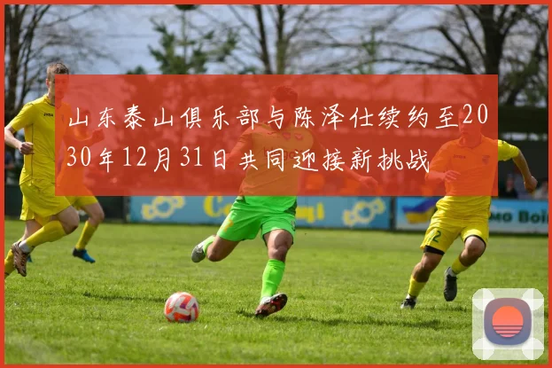 山东泰山俱乐部与陈泽仕续约至2030年12月31日共同迎接新挑战