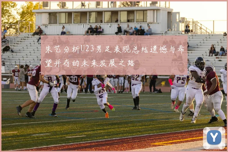 朱艺分析U23男足表现总结遗憾与希望并存的未来发展之路