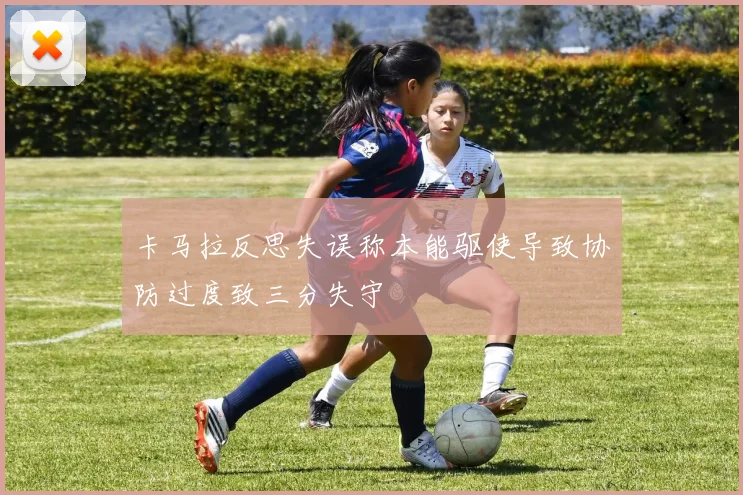 卡马拉反思失误称本能驱使导致协防过度致三分失守