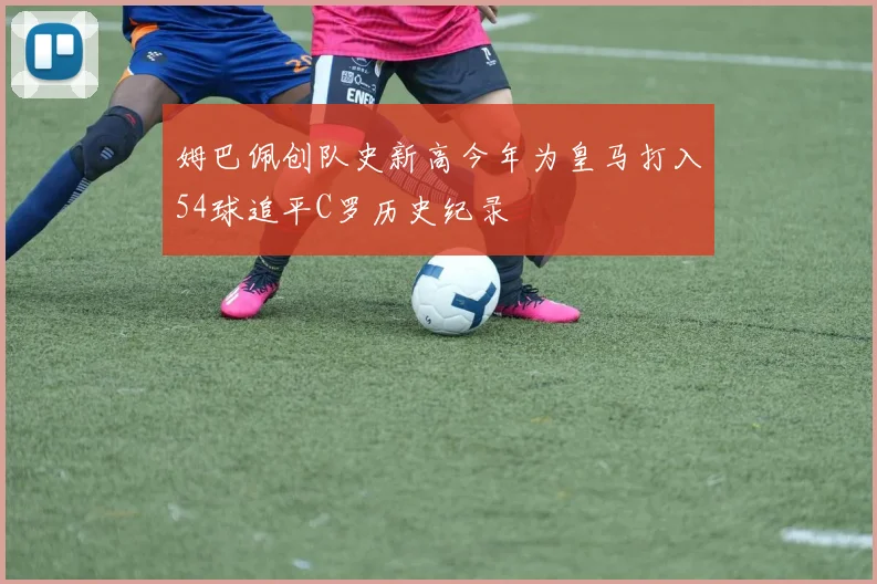 姆巴佩创队史新高今年为皇马打入54球追平C罗历史纪录