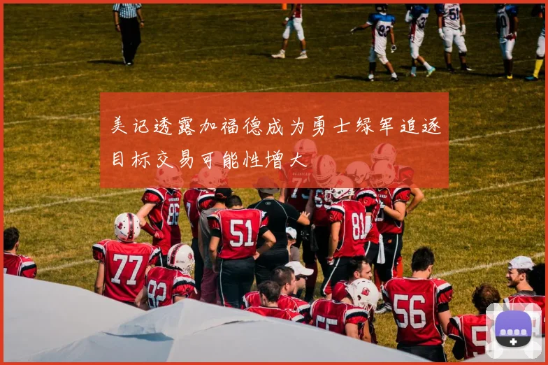 美记透露加福德成为勇士绿军追逐目标交易可能性增大