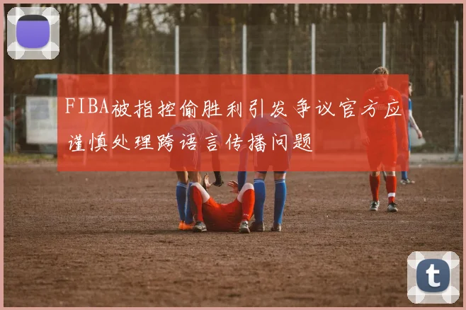 FIBA被指控偷胜利引发争议官方应谨慎处理跨语言传播问题
