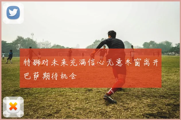 特狮对未来充满信心无意冬窗离开巴萨期待机会