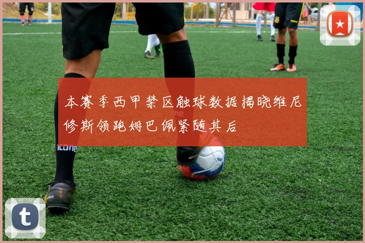 本赛季西甲禁区触球数据揭晓维尼修斯领跑姆巴佩紧随其后