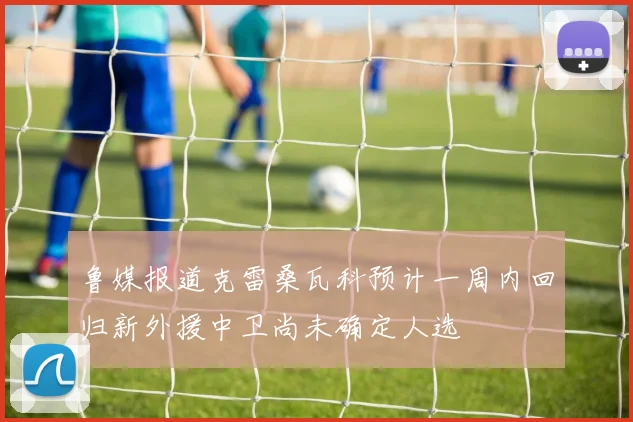 鲁媒报道克雷桑瓦科预计一周内回归新外援中卫尚未确定人选