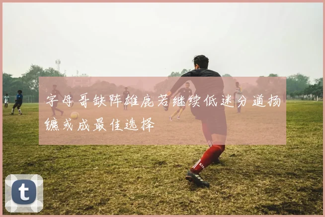 字母哥缺阵雄鹿若继续低迷分道扬镳或成最佳选择