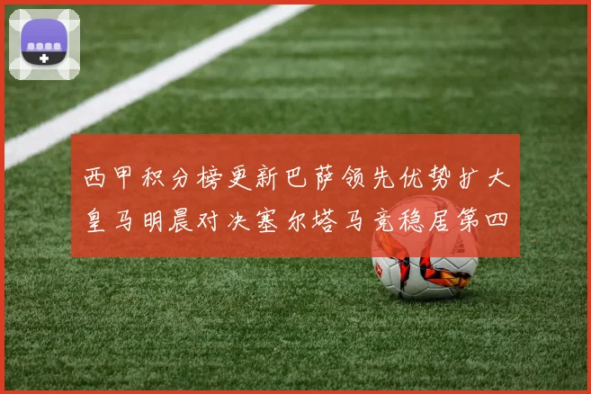 西甲积分榜更新巴萨领先优势扩大皇马明晨对决塞尔塔马竞稳居第四
